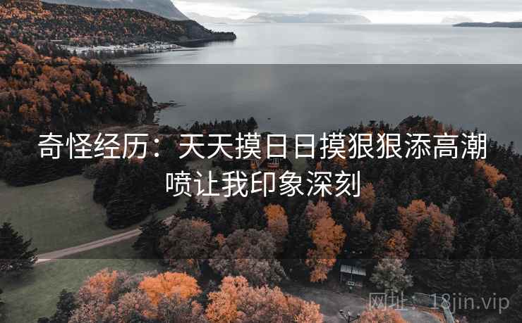 奇怪经历：天天摸日日摸狠狠添高潮喷让我印象深刻