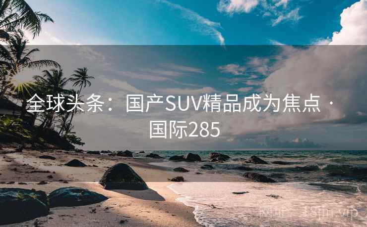全球头条:国产SUV精品成为焦点 · 国际285 全球头条:国产SUV精品成为焦点 · 国际285