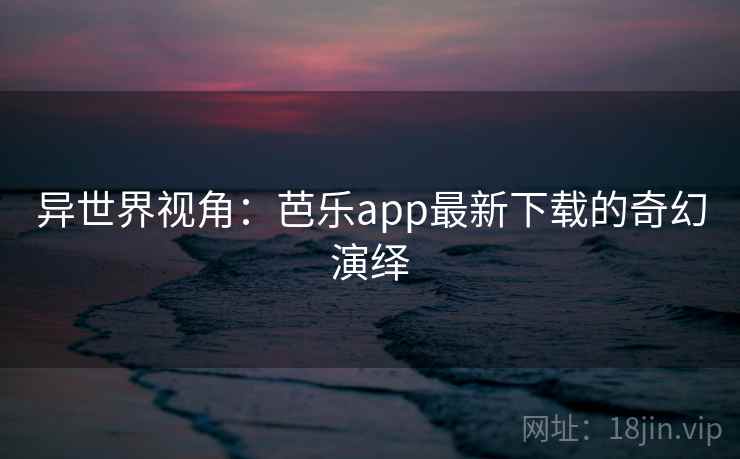 异世界视角:芭乐app最新下载的奇幻演绎 异世界视角:芭乐app最新下载的奇幻演绎