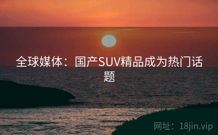全球媒体:国产SUV精品成为热门话题 全球媒体:国产SUV精品成为热门话题