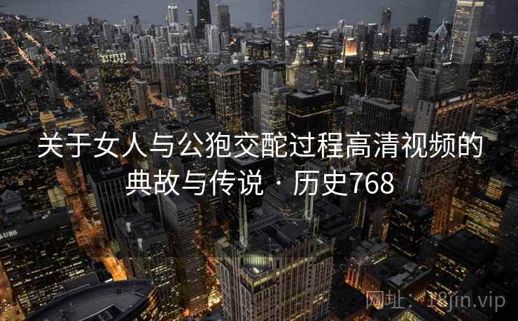 关于女人与公狍交酡过程高清视频的典故与传说 · 历史768