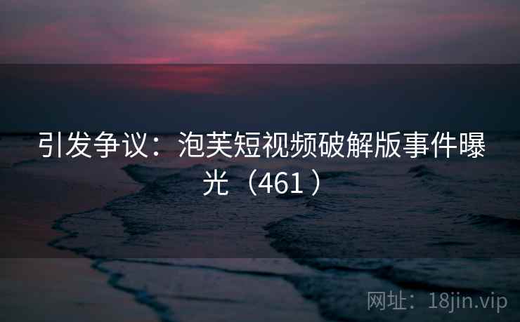 引发争议：泡芙短视频破解版事件曝光（461 ）