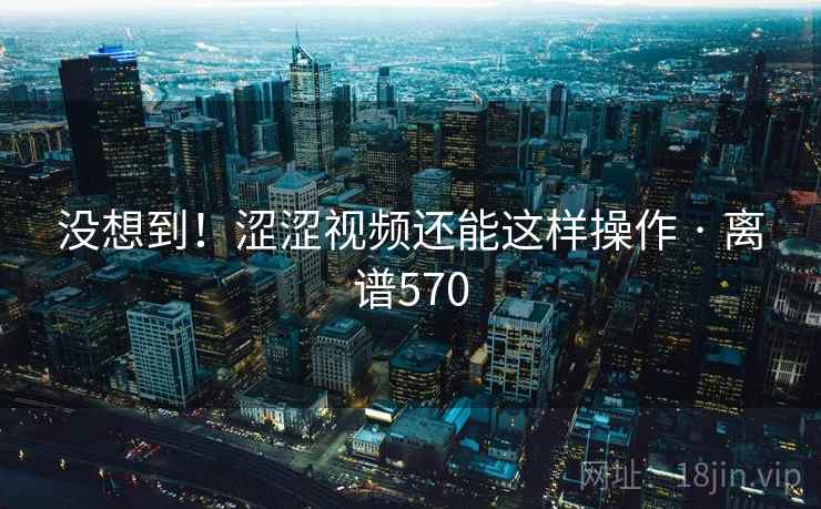 没想到！涩涩视频还能这样操作 · 离谱570